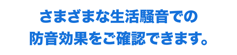 さまざまな生活騒音での防音効果をご確認できます。