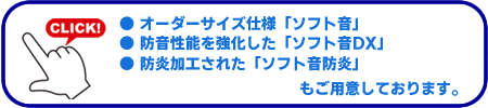 オーダーサイズ仕様「ソフト音」、防音性能を強化した「ソフト音DX」、防炎加工された「ソフト音防炎」もご用意しております。